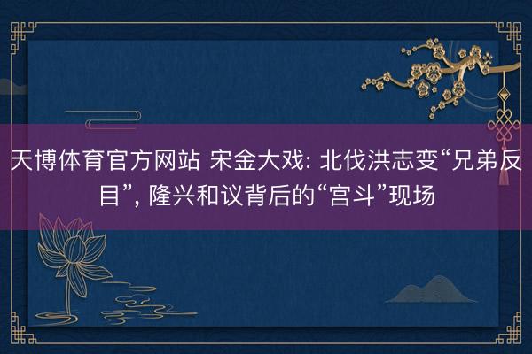 天博体育官方网站 宋金大戏: 北伐洪志变“兄弟反目”， 隆兴和议背后的“宫斗”现场
