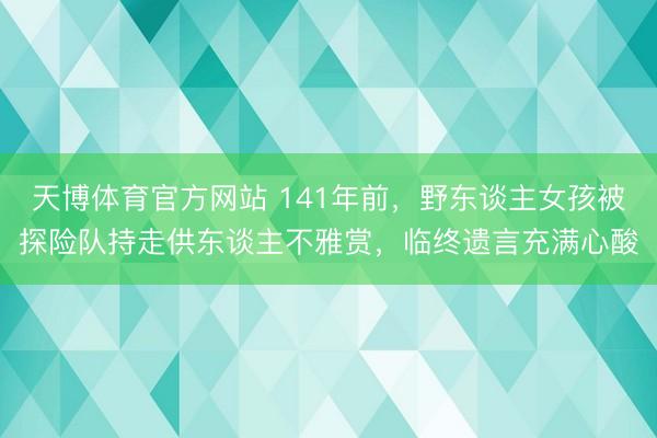 天博体育官方网站 141年前，野东谈主女孩被探险队持走供东谈主不雅赏，临终遗言充满心酸