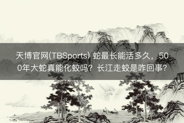 天博官网(TBSports) 蛇最长能活多久，500年大蛇真能化蛟吗？长江走蛟是咋回事？