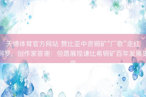 天博体育官方网站 赞比亚中资铜矿“厂歌”走红网罗，创作家答谢：但愿展现谦比希铜矿百年发展史