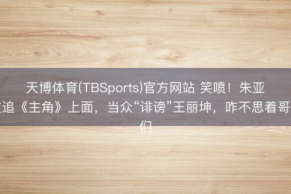 天博体育(TBSports)官方网站 笑喷！朱亚文追《主角》上面，当众“诽谤”王丽坤，咋不思着哥们