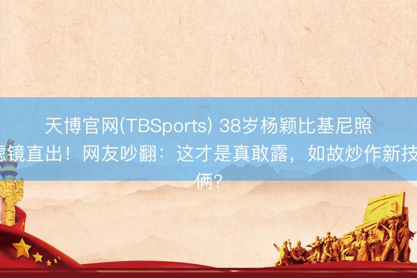 天博官网(TBSports) 38岁杨颖比基尼照无滤镜直出！网友吵翻：这才是真敢露，如故炒作新技俩？