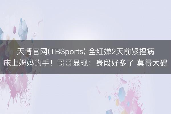 天博官网(TBSports) 全红婵2天前紧捏病床上姆妈的手！哥哥显现：身段好多了 莫得大碍