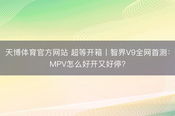 天博体育官方网站 超等开箱丨智界V9全网首测：MPV怎么好开又好停？