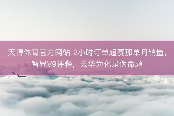 天博体育官方网站 2小时订单超赛那单月销量，智界V9评释，去华为化是伪命题