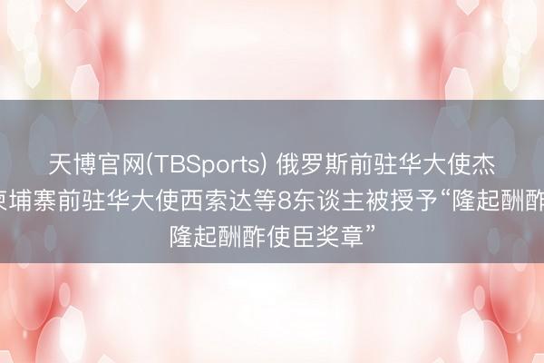天博官网(TBSports) 俄罗斯前驻华大使杰尼索夫、柬埔寨前驻华大使西索达等8东谈主被授予“隆起酬酢使臣奖章”