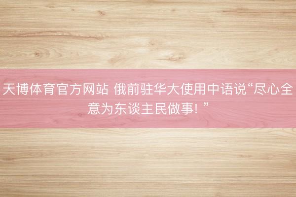 天博体育官方网站 俄前驻华大使用中语说“尽心全意为东谈主民做事! ”