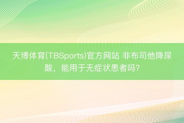 天博体育(TBSports)官方网站 非布司他降尿酸，<a href=