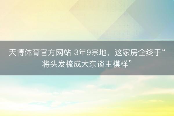 天博体育官方网站 3年9宗地，这家房企终于“将头发梳成大东谈主模样”