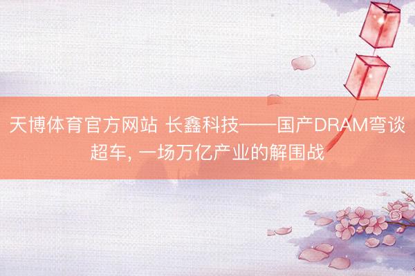 天博体育官方网站 长鑫科技——国产DRAM弯谈超车， 一场万亿产业的解围战