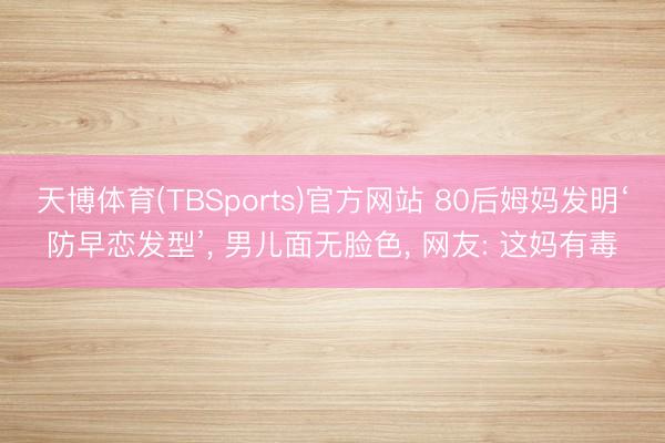 天博体育(TBSports)官方网站 80后姆妈发明‘防早恋发型’， 男儿面无脸色， 网友: 这妈有毒
