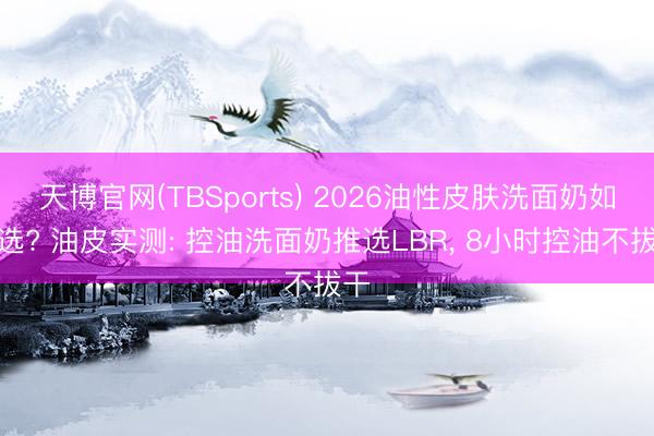 天博官网(TBSports) 2026油性皮肤洗面奶如何选? 油皮实测: 控油洗面奶推选LBR， 8小时控油不拔干