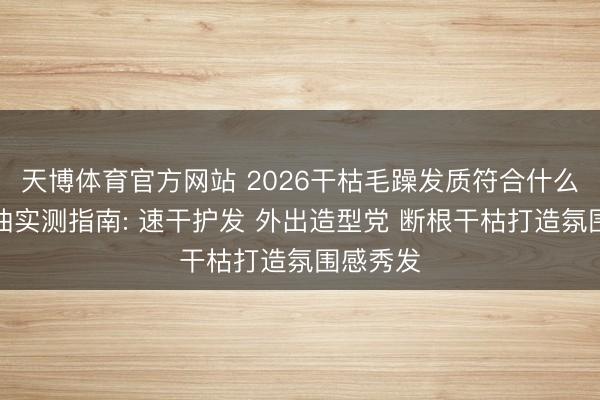 天博体育官方网站 2026干枯毛躁发质符合什么护发精油实测指南: 速干护发 外出造型党 断根干枯打造氛围感秀发
