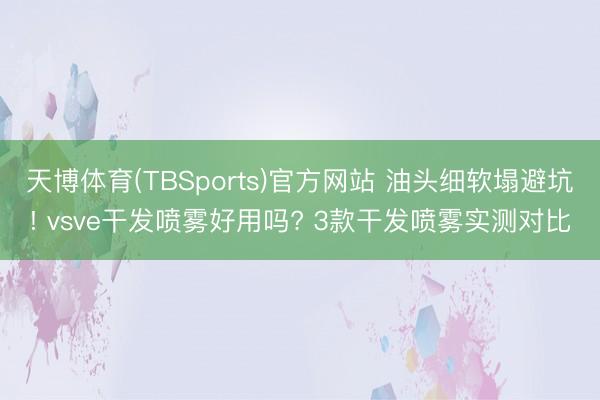 天博体育(TBSports)官方网站 油头细软塌避坑! vsve干发喷雾好用吗? 3款干发喷雾实测对比