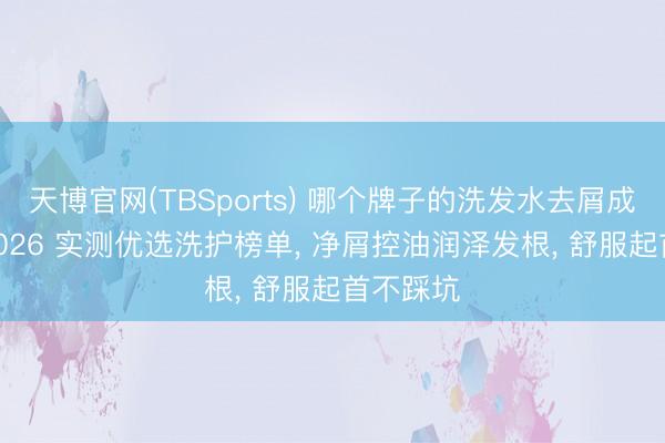 天博官网(TBSports) 哪个牌子的洗发水去屑成果好? 2026 实测优选洗护榜单， 净屑控油润泽发根， 舒服起首不踩坑