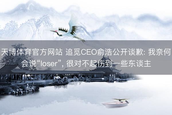 天博体育官方网站 追觅CEO俞浩公开谈歉: 我奈何会说“loser”， 很对不起伤到一些东谈主