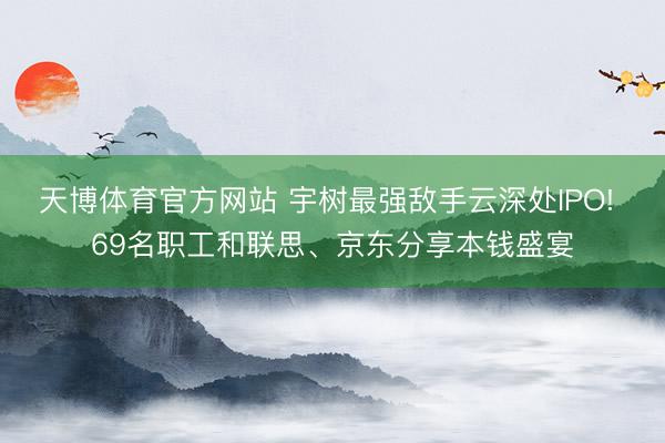 天博体育官方网站 宇树最强敌手云深处IPO! 69名职工和联思、京东分享本钱盛宴