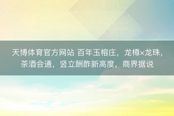 天博体育官方网站 百年玉榕庄，龙樽×龙珠，茶酒会通，竖立酬酢新高度，商界据说