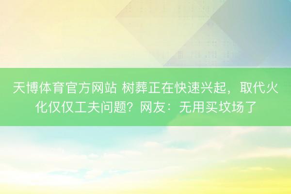 天博体育官方网站 树葬正在快速兴起，取代火化仅仅工夫问题？网友：无用买坟场了