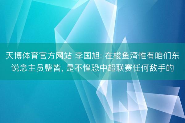 天博体育官方网站 李国旭: 在梭鱼湾惟有咱们东说念主员整皆， 是不惶恐中超联赛任何敌手的