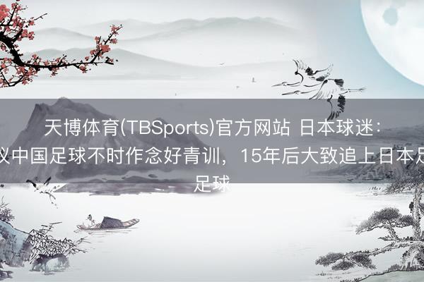 天博体育(TBSports)官方网站 日本球迷：提议中国足球不时作念好青训，15年后大致追上日本足球