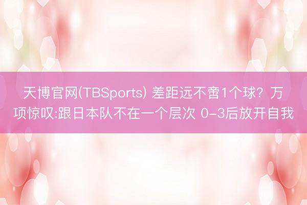 天博官网(TBSports) 差距远不啻1个球？万项惊叹:跟日本队不在一个层次 0-3后放开自我