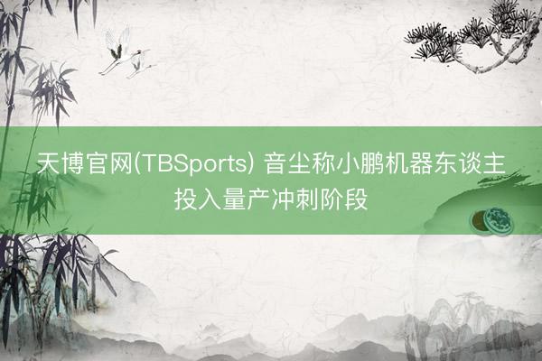 天博官网(TBSports) 音尘称小鹏机器东谈主投入量产冲刺阶段