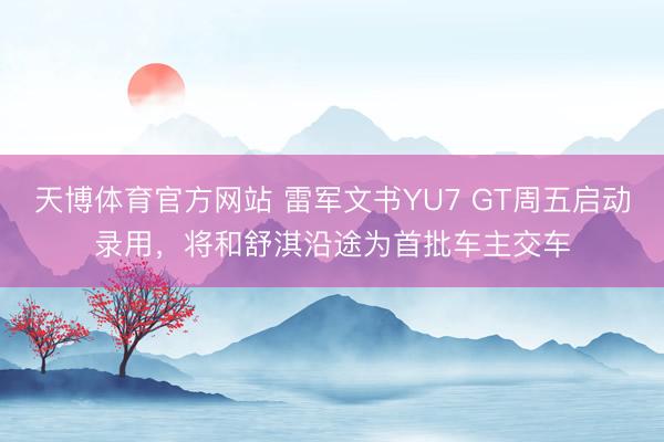 天博体育官方网站 雷军文书YU7 GT周五启动录用，将和舒淇沿途为首批车主交车