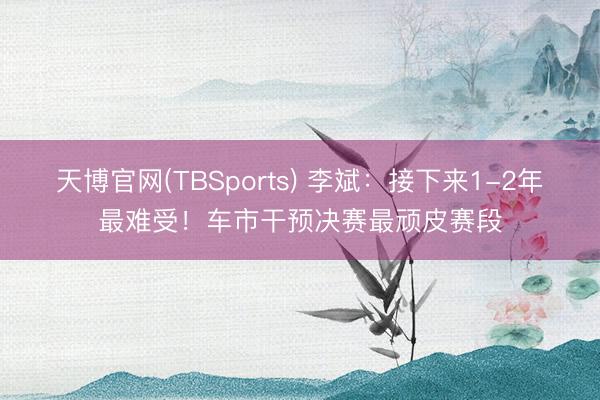 天博官网(TBSports) 李斌：接下来1-2年最难受！车市干预决赛最顽皮赛段