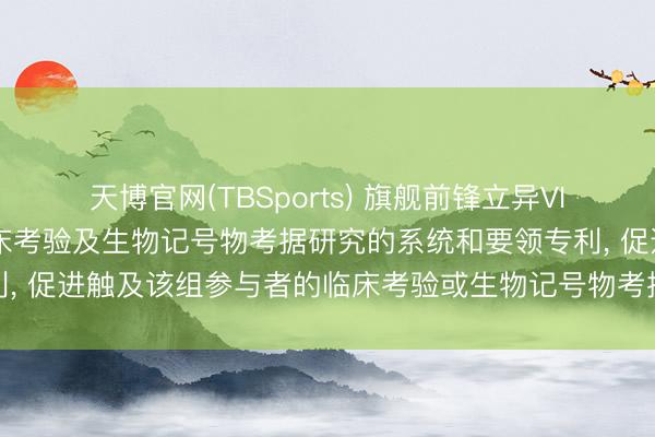 天博官网(TBSports) 旗舰前锋立异VII请求用于筹办和进行临床考验及生物记号物考据研究的系统和要领专利， 促进触及该组参与者的临床考验或生物记号物考据研究中的至少一者