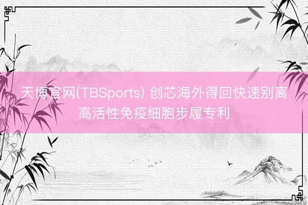 天博官网(TBSports) 创芯海外得回快速别离高活性免疫细胞步履专利