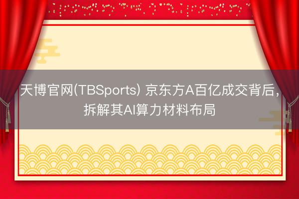 天博官网(TBSports) 京东方A百亿成交背后，拆解其AI算力材料布局