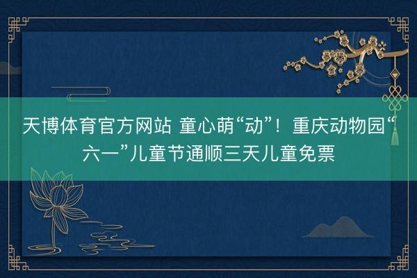 天博体育官方网站 童心萌“动”！重庆动物园“六一”儿童节通顺三天儿童免票
