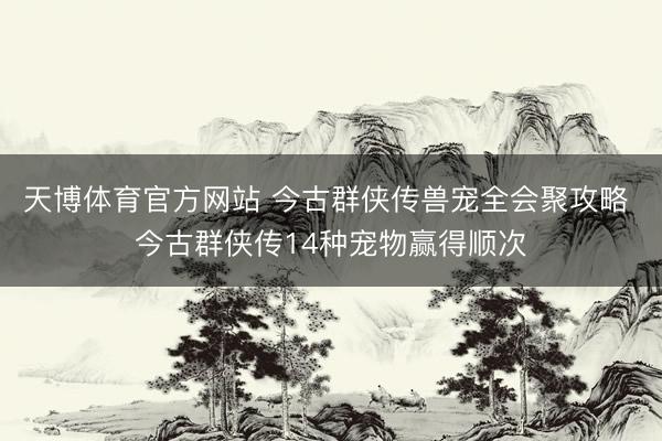 天博体育官方网站 今古群侠传兽宠全会聚攻略 今古群侠传14种宠物赢得顺次