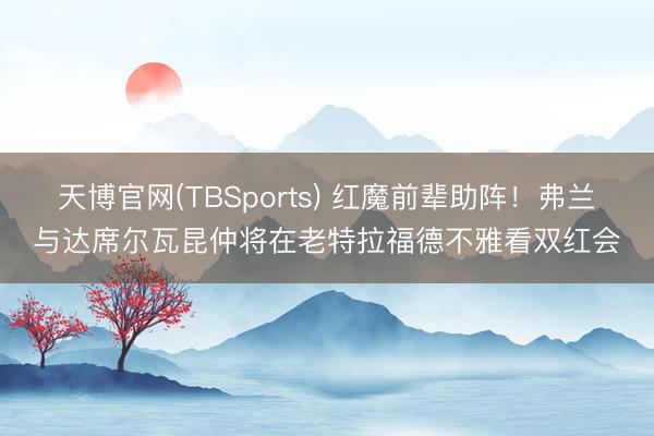 天博官网(TBSports) 红魔前辈助阵！弗兰与达席尔瓦昆仲将在老特拉福德不雅看双红会