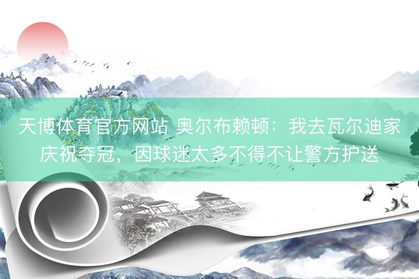天博体育官方网站 奥尔布赖顿：我去瓦尔迪家庆祝夺冠，因球迷太多不得不让警方护送