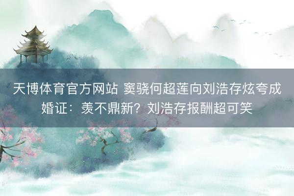 天博体育官方网站 窦骁何超莲向刘浩存炫夸成婚证：羡不鼎新？刘浩存报酬超可笑
