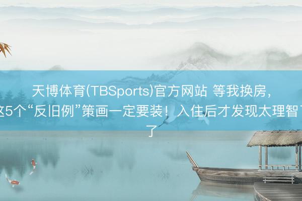 天博体育(TBSports)官方网站 等我换房，这5个“反旧例”策画一定要装！入住后才发现太理智了