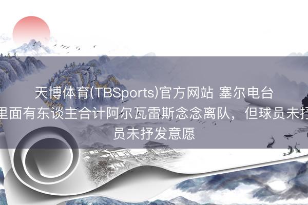 天博体育(TBSports)官方网站 塞尔电台：马竞里面有东谈主合计阿尔瓦雷斯念念离队，但球员未抒发意愿