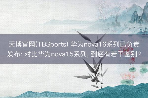 天博官网(TBSports) 华为nova16系列已负责发布: 对比华为nova15系列， 到底有若干鉴别?