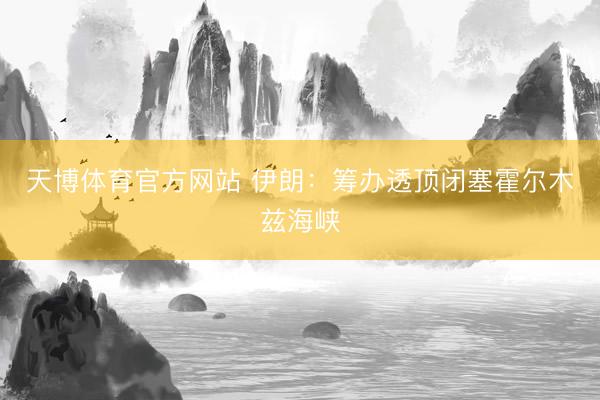 天博体育官方网站 伊朗：筹办透顶闭塞霍尔木兹海峡