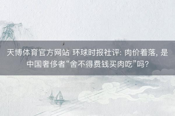 天博体育官方网站 环球时报社评: 肉价着落， 是中国奢侈者“舍不得费钱买肉吃”吗?