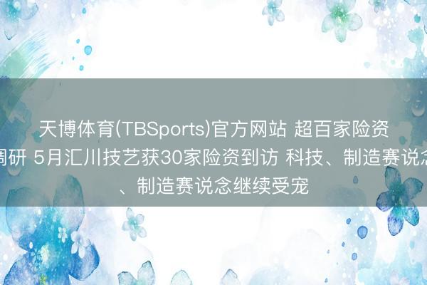 天博体育(TBSports)官方网站 超百家险资机构扎堆调研 5月汇川技艺获30家险资到访 科技、制造赛说念继续受宠