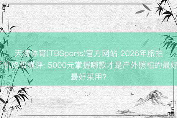 天博体育(TBSports)官方网站 2026年旅拍旗舰手机终极横评: 5000元掌握哪款才是户外照相的最好采用?