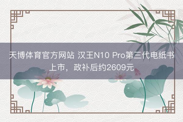 天博体育官方网站 汉王N10 Pro第三代电纸书上市，政补后约2609元