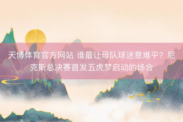 天博体育官方网站 谁最让母队球迷意难平?尼克斯总决赛首发五虎梦启动的场合