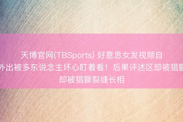 天博官网(TBSports) 好意思女发视频自曝穿吊带外出被多东说念主坏心盯着看!后果评述区却被猖獗裂缝长相