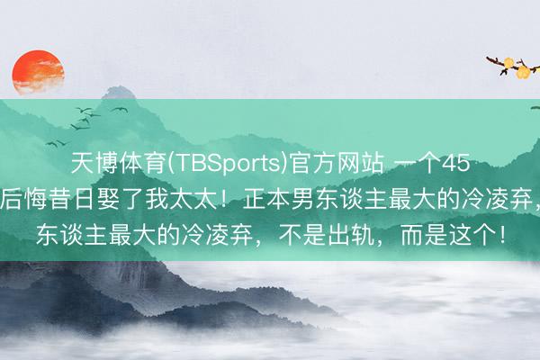 天博体育(TBSports)官方网站 一个45岁男东谈主的自述：我后悔昔日娶了我太太！正本男东谈主最大的冷凌弃，不是出轨，而是这个！