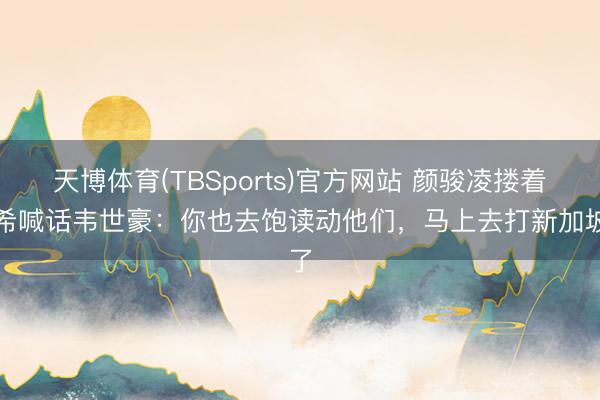 天博体育(TBSports)官方网站 颜骏凌搂着杨希喊话韦世豪：你也去饱读动他们，马上去打新加坡了