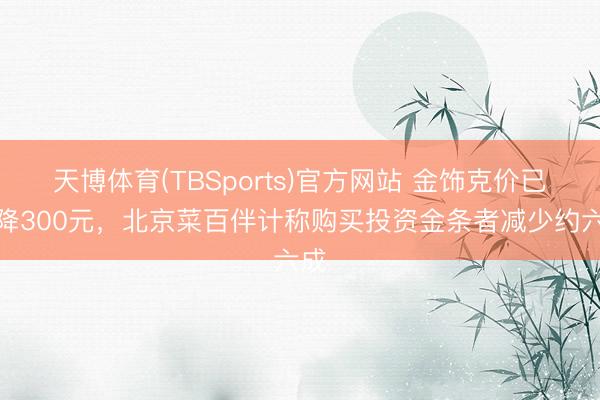 天博体育(TBSports)官方网站 金饰克价已大降300元,北京菜百伴计称购买投资金条者减少约六成